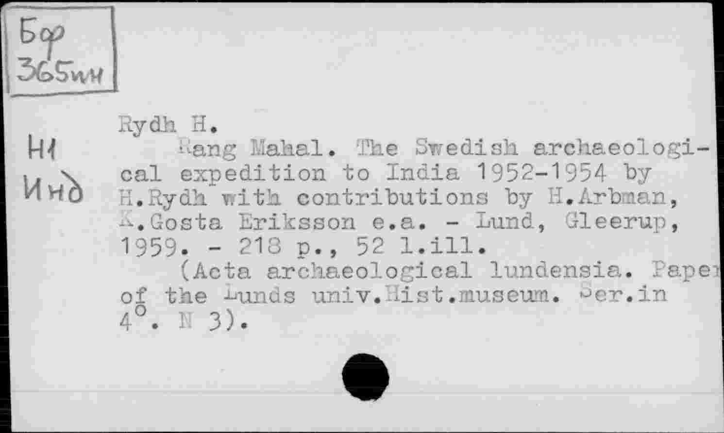 ﻿
И нЪ
Rydh H.
hang Mahal. The Swedish archaeological expedition to India 1952-1954 "by H.Rydh with contributions by H.Arbman, K.Gosta Eriksson e.a. - Lund, Gleerup, 1959. - 218 p., 52 l.ill.
(Acta archaeological lundensia. Papei of the Lunds univ.Hist.museum, •-’er. in 4°. N 3).